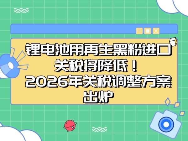 锂电池用再生黑粉入口关税将下降！2026年关税调剂计划出炉